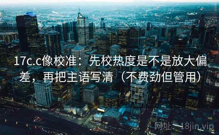 17c.c像校准：先校热度是不是放大偏差，再把主语写清（不费劲但管用）