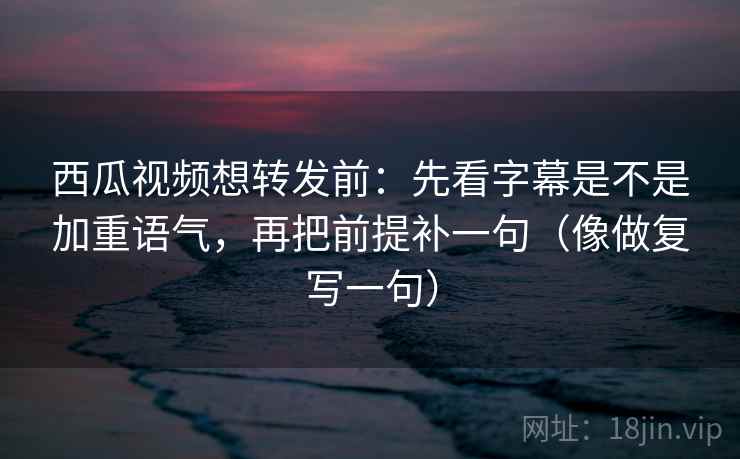 西瓜视频想转发前：先看字幕是不是加重语气，再把前提补一句（像做复写一句）