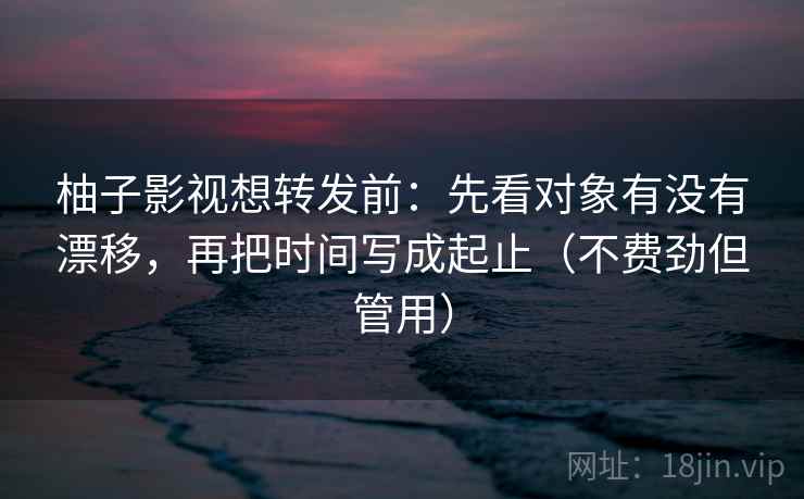 柚子影视想转发前：先看对象有没有漂移，再把时间写成起止（不费劲但管用）