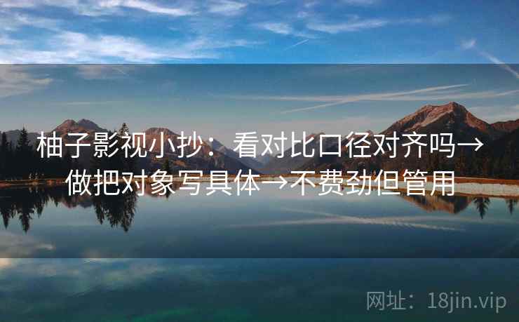 柚子影视小抄：看对比口径对齐吗→做把对象写具体→不费劲但管用