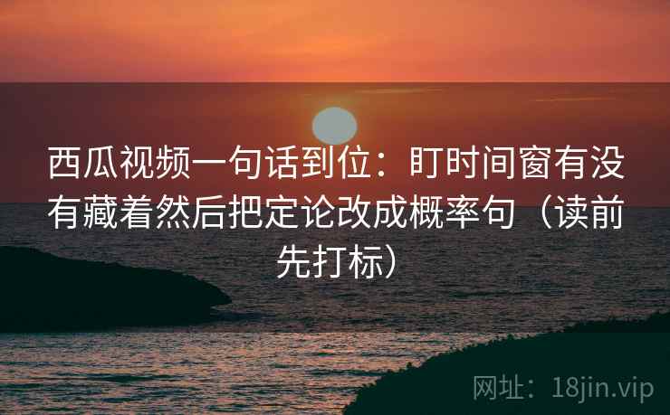 西瓜视频一句话到位：盯时间窗有没有藏着然后把定论改成概率句（读前先打标）