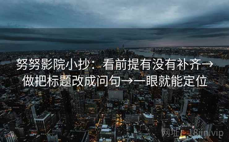 努努影院小抄:看前提有没有补齐→做把标题改成问句→一眼就能定位 努努影院小抄:看前提有没有补齐→做把标题改成问句→一眼就能定位