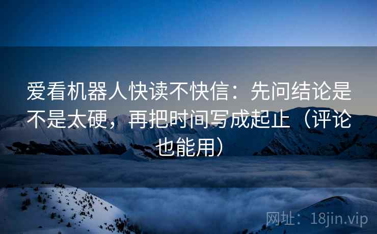 爱看机器人快读不快信:先问结论是不是太硬,再把时间写成起止(评论也能用) 爱看机器人快读不快信:先问结论是不是太硬,再把时间写成起止(评论也能用)