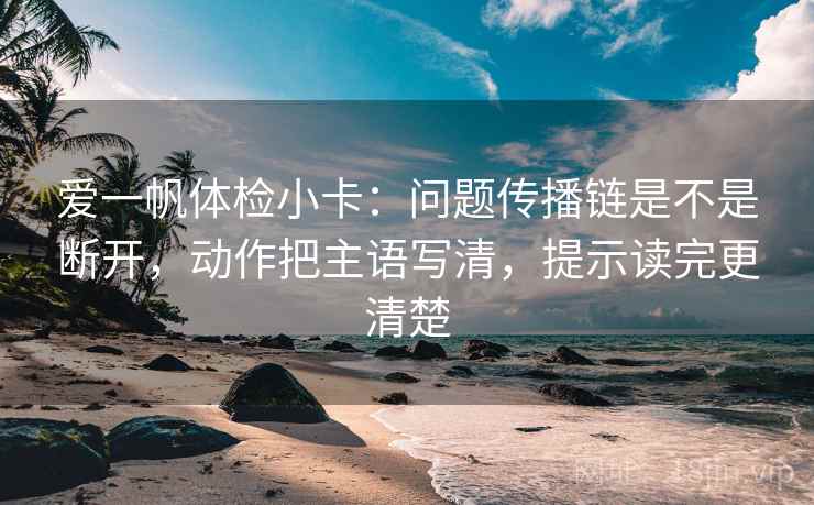 爱一帆体检小卡:问题传播链是不是断开,动作把主语写清,提示读完更清楚 爱一帆体检小卡:问题传播链是不是断开,动作把主语写清,提示读完更清楚