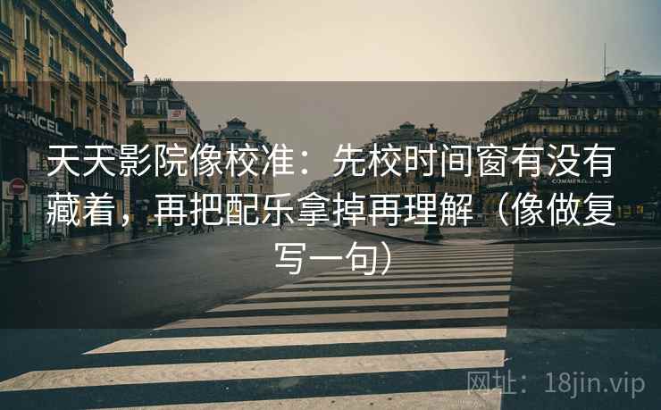 天天影院像校准:先校时间窗有没有藏着,再把配乐拿掉再理解(像做复写一句) 天天影院像校准:先校时间窗有没有藏着,再把配乐拿掉再理解(像做复写一句)