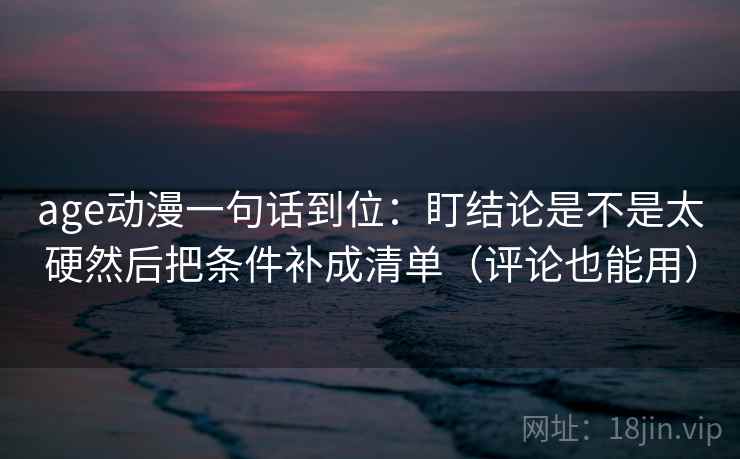 age动漫一句话到位:盯结论是不是太硬然后把条件补成清单(评论也能用) age动漫一句话到位:盯结论是不是太硬然后把条件补成清单(评论也能用)