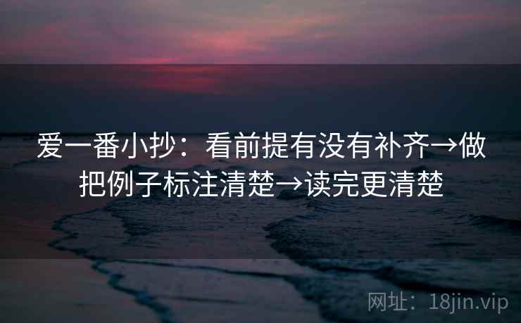 爱一番小抄:看前提有没有补齐→做把例子标注清楚→读完更清楚 爱一番小抄:看前提有没有补齐→做把例子标注清楚→读完更清楚
