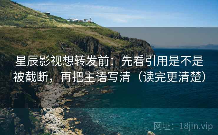 星辰影视想转发前：先看引用是不是被截断，再把主语写清（读完更清楚）