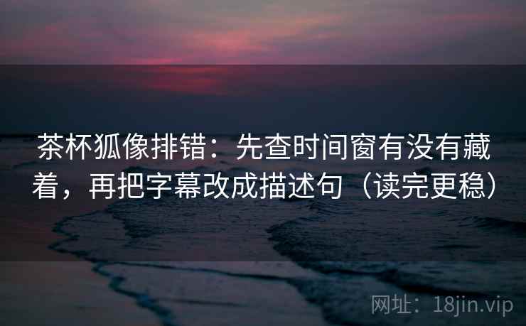 茶杯狐像排错:先查时间窗有没有藏着,再把字幕改成描述句(读完更稳) 茶杯狐像排错:先查时间窗有没有藏着,再把字幕改成描述句(读完更稳)