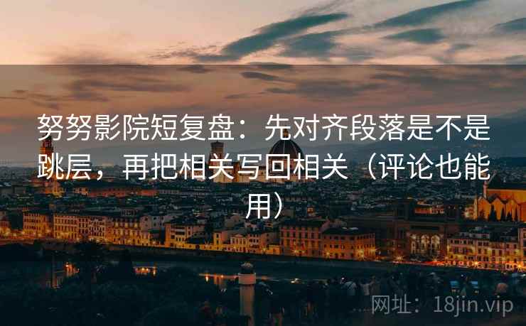 努努影院短复盘：先对齐段落是不是跳层，再把相关写回相关（评论也能用）