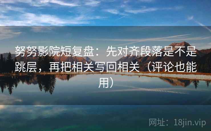 努努影院短复盘:先对齐段落是不是跳层,再把相关写回相关(评论也能用) 努努影院短复盘:先对齐段落是不是跳层,再把相关写回相关(评论也能用)