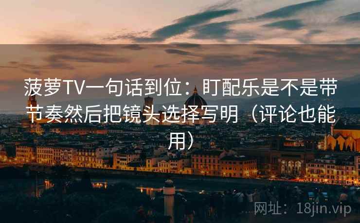 菠萝TV一句话到位:盯配乐是不是带节奏然后把镜头选择写明(评论也能用) 菠萝TV一句话到位:盯配乐是不是带节奏然后把镜头选择写明(评论也能用)