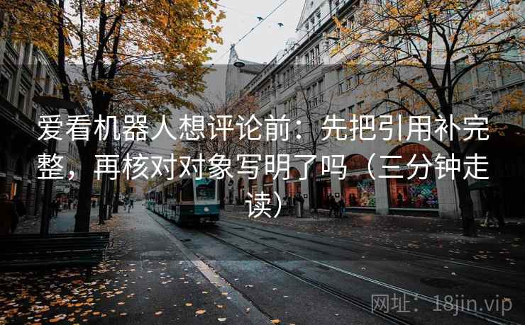 爱看机器人想评论前：先把引用补完整，再核对对象写明了吗（三分钟走读）