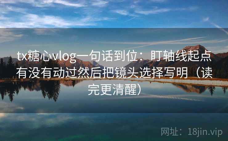 tx糖心vlog一句话到位：盯轴线起点有没有动过然后把镜头选择写明（读完更清醒）