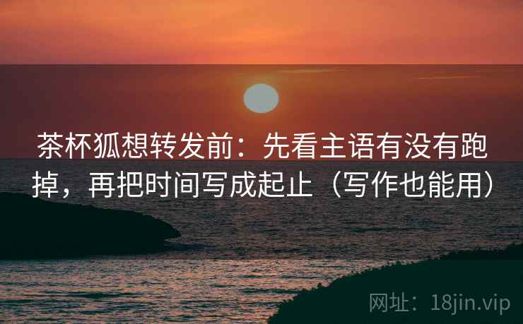 茶杯狐想转发前:先看主语有没有跑掉,再把时间写成起止(写作也能用) 茶杯狐想转发前:先看主语有没有跑掉,再把时间写成起止(写作也能用)