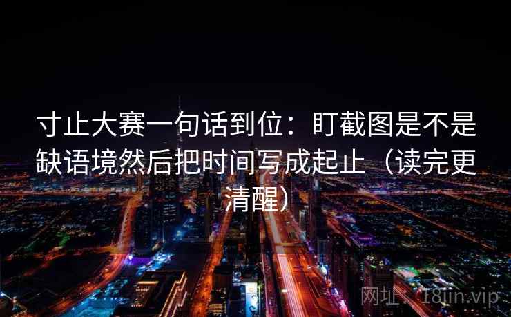 寸止大赛一句话到位:盯截图是不是缺语境然后把时间写成起止(读完更清醒) 寸止大赛一句话到位:盯截图是不是缺语境然后把时间写成起止(读完更清醒)