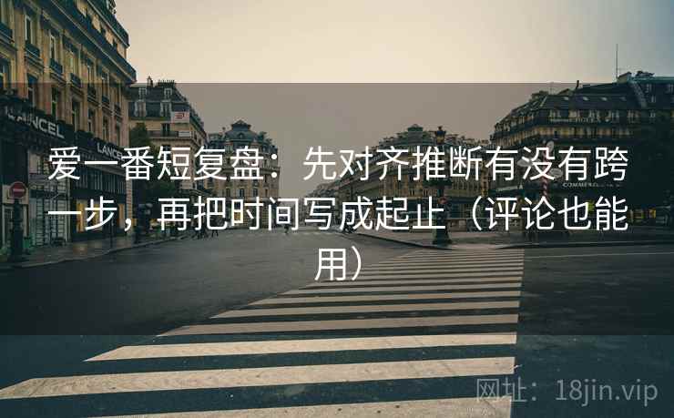 爱一番短复盘：先对齐推断有没有跨一步，再把时间写成起止（评论也能用）