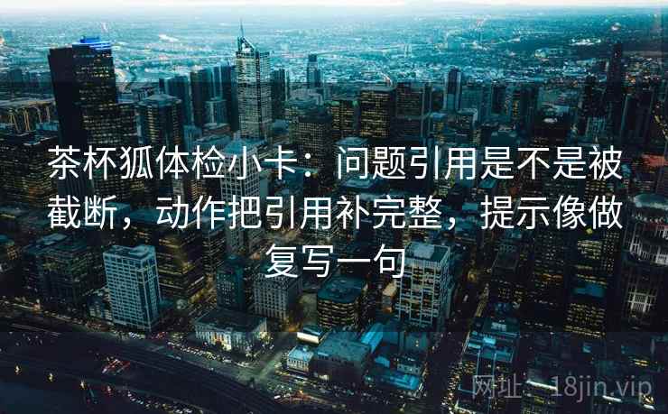 茶杯狐体检小卡:问题引用是不是被截断,动作把引用补完整,提示像做复写一句 茶杯狐体检小卡:问题引用是不是被截断,动作把引用补完整,提示像做复写一句