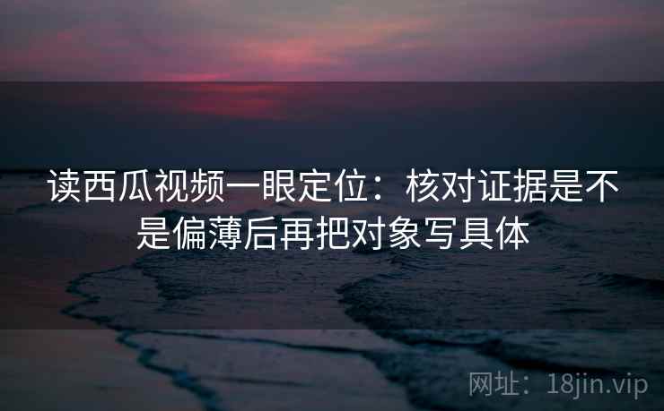 读西瓜视频一眼定位:核对证据是不是偏薄后再把对象写具体 读西瓜视频一眼定位:核对证据是不是偏薄后再把对象写具体