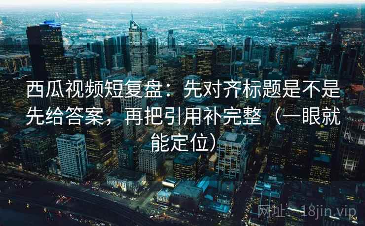 西瓜视频短复盘：先对齐标题是不是先给答案，再把引用补完整（一眼就能定位）