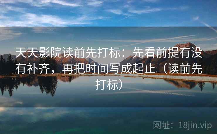 天天影院读前先打标：先看前提有没有补齐，再把时间写成起止（读前先打标）