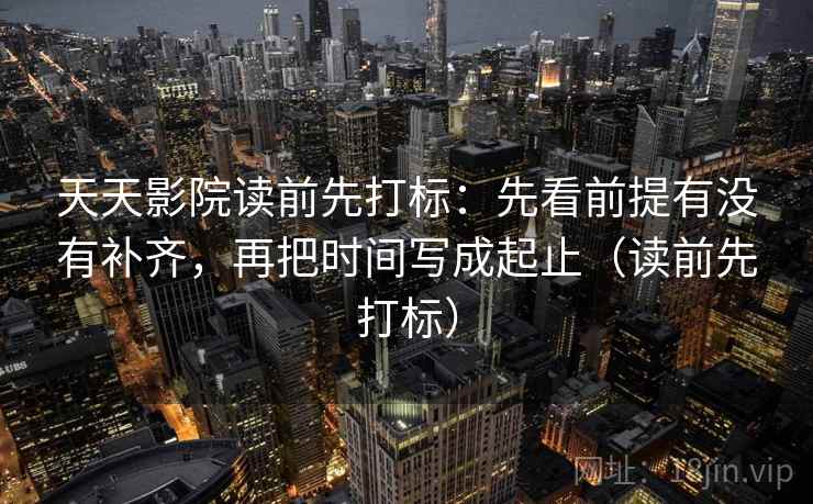 天天影院读前先打标：先看前提有没有补齐，再把时间写成起止（读前先打标）